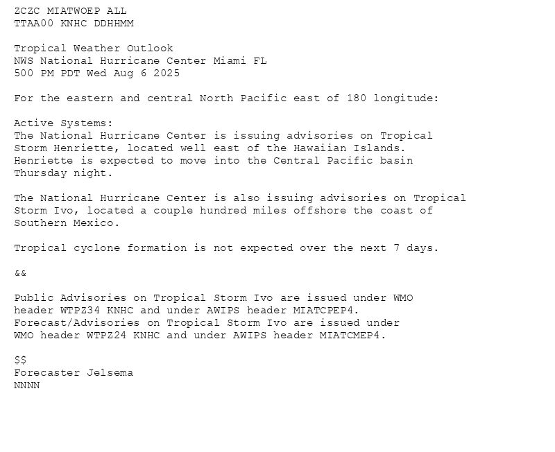 
ZCZC MIATWOEP ALL<br>TTAA00 KNHC DDHHMM<br><br>Tropical Weather Outlook<br>NWS National Hurricane Center Miami FL<br>500 PM PDT Wed Aug 6 2025<br><br>For the eastern and central North Pacific east of 180 longitude:<br><br>Active Systems: <br>The National Hurricane Center is issuing advisories on Tropical <br>Storm Henriette, located well east of the Hawaiian Islands. <br>Henriette is expected to move into the Central Pacific basin <br>Thursday night.  <br><br>The National Hurricane Center is also issuing advisories on Tropical <br>Storm Ivo, located a couple hundred miles offshore the coast of <br>Southern Mexico. <br><br>Tropical cyclone formation is not expected over the next 7 days. <br><br>&&<br><br>Public Advisories on Tropical Storm Ivo are issued under WMO <br>header WTPZ34 KNHC and under AWIPS header MIATCPEP4. <br>Forecast/Advisories on Tropical Storm Ivo are issued under <br>WMO header WTPZ24 KNHC and under AWIPS header MIATCMEP4. <br><br>$$<br>Forecaster Jelsema<br>NNNN<br><br><br>

