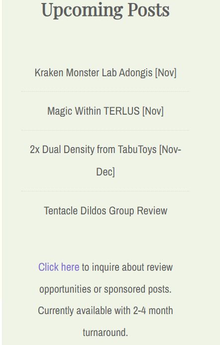 Upcoming Posts
Kraken Monster Lab Adongis [Nov]
Magic Within TERLUS [Nov]
2x Dual Density from TabuToys [Nov-Dec]
Tentacle Dildos Group Review
Click here to inquire about review opportunities or sponsored posts. Currently available with 2-4 month turnaround.
