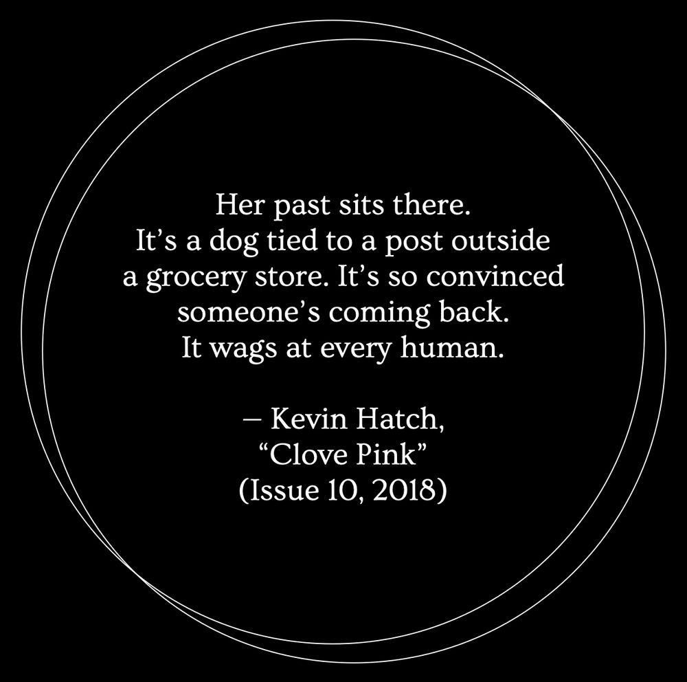 A black background with two thin white outlines of circles overlapping. Inside the circles, white text reads: "Her past sits there. It's a dog tied to a post outside a grocery store. It's so convinced someone's coming back. It wags at every human. — Kevin Hatch, 'Clove Pink' (Issue 10, 2018)"