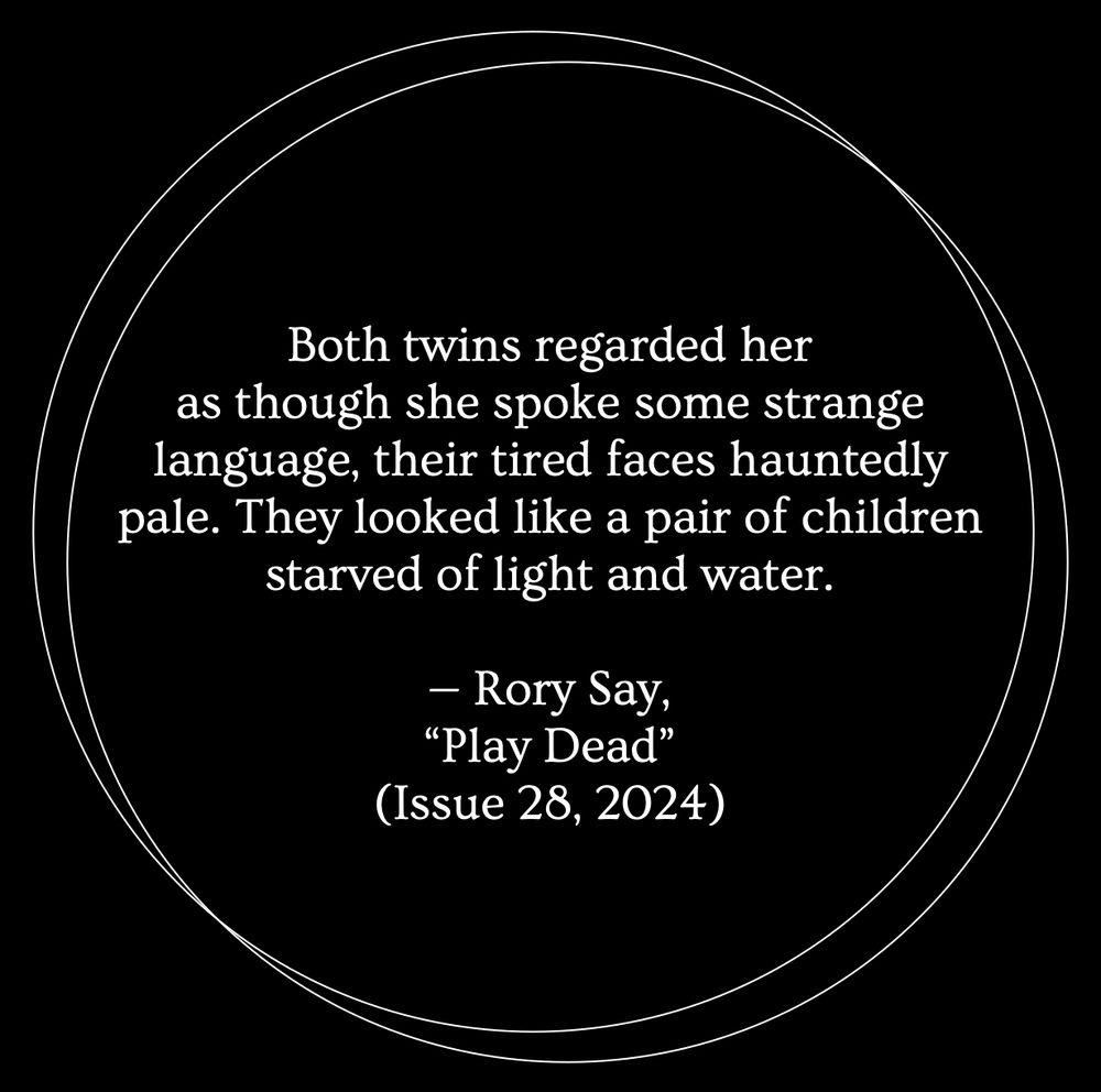 A black background with two thin white outlines of circles overlapping. Inside the circles, white text reads: "Both twins regarded her as though she spoke some strange language, their tired faces hauntedly pale. They looked like a pair of children starved of light and water. — Rory Say, 'Play Dead' (Issue 28, 2024)”