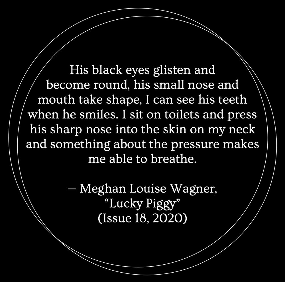 A black background with two thin white outlines of circles overlapping. Inside the circles, white text reads: "His black eyes glisten and become round, his small nose and mouth take shape, I can see his teeth when he smiles. I sit on toilets and press his sharp nose into the skin on my neck and something about the pressure makes me able to breathe. — Meghan Louise Wagner, 'Lucky Piggy' (Issue 18, 2020)”