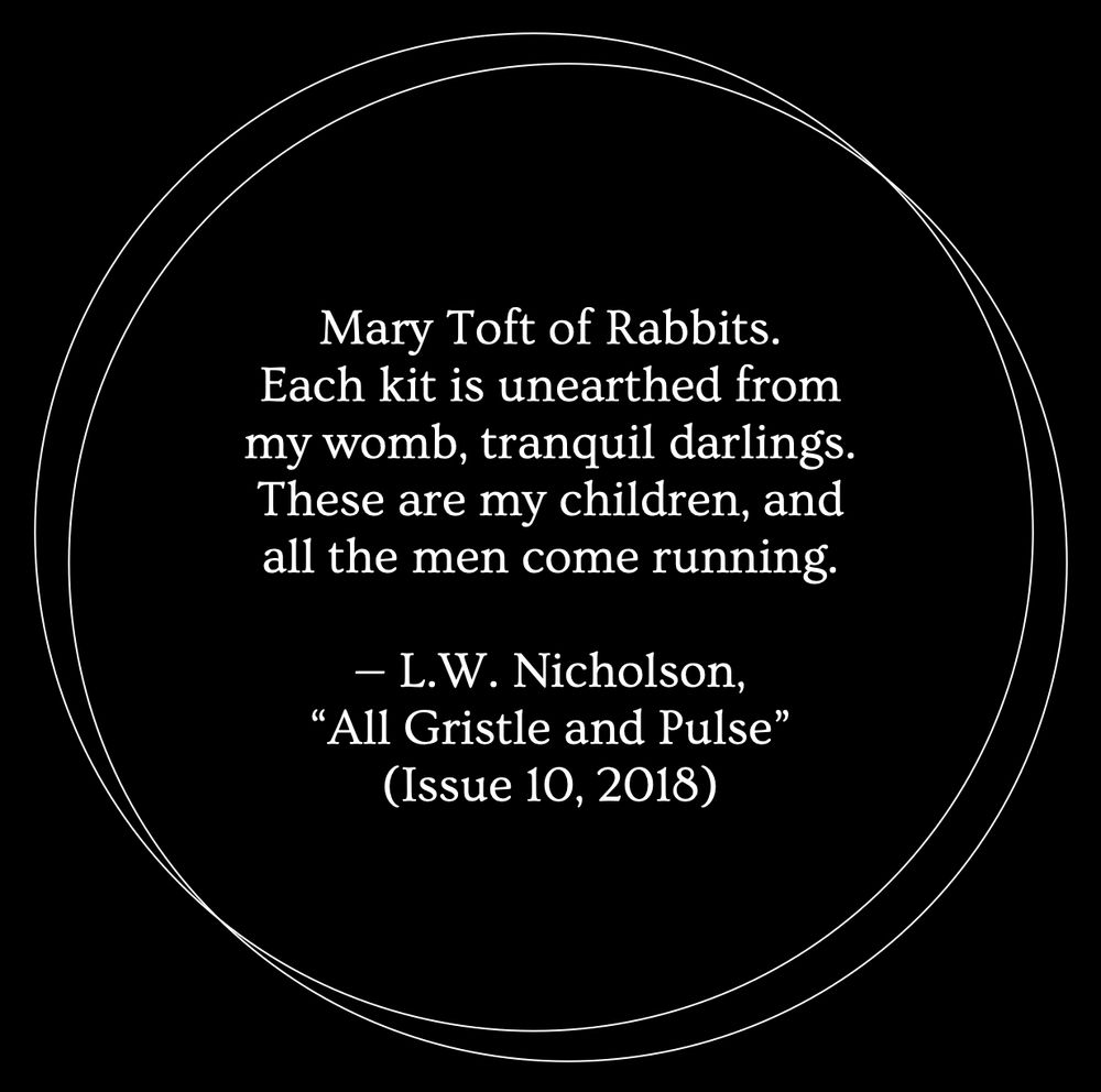 A black background with two thin white outlines of circles overlapping. Inside the circles, white text reads: "Mary Toft of Rabbits. Each kit is unearthed from my womb, tranquil darlings. These are my children, and all the men come running. — L.W. Nicholson, 'All Gristle and Pulse' (Issue 10, 2018)"