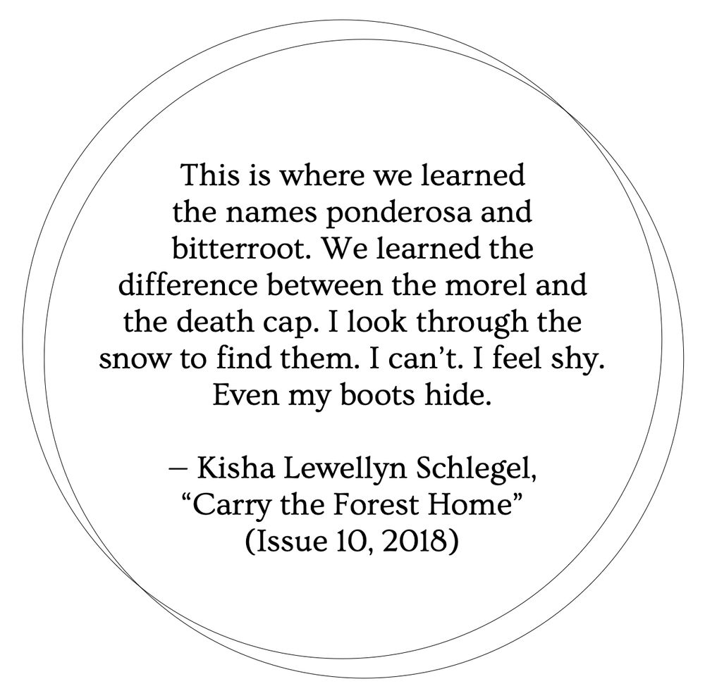 A white background with two thin black outlines of circles overlapping. Inside the circles, black text reads: "This is where we learned the names ponderosa and bitterroot. We learned the difference between the morel and the death cap. I look through the snow to find them. I can't. I feel shy. Even my boots hide. — Kisha Lewellyn Schlegel, 'Carry the Forest Home' (Issue 10, 2018)"