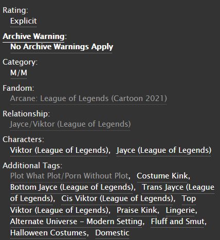 Rating:  Explicit 
Archive Warning: No Archive Warnings Apply 
Category: M/M 
Fandom: Arcane: League of Legends (Cartoon 2021) 
Relationship: Jayce/Viktor (League of Legends) 
Characters:   Viktor (League of Legends)Jayce (League of Legends) 
Additional Tags: Plot What Plot/Porn Without Plot, Costume Kink, Bottom Jayce (League of Legends), Trans Jayce (League of Legends), Cis Viktor (League of Legends), Top Viktor (League of Legends)Praise Kink, Lingerie, Alternate Universe - Modern Setting, Fluff and Smut, Halloween Costumes, Domestic 

