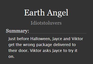 Earth Angel by Idiotstoluvers. Summary: Just before Halloween, Jayce and Viktor get the wrong package delivered to their door. Viktor asks Jayce to try it on.