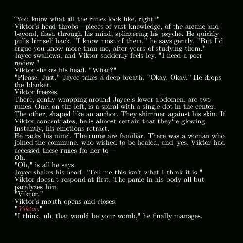 Excerpt from the fic: 
“You know what all the runes look like, right?"
Viktor's head throbs—pieces of vast knowledge, of the arcane and beyond, flash through his mind, splintering his psyche. He quickly pulls himself back. "I know most of them," he says gently. "But I'd argue you know more than me, after years of studying them."
Jayce swallows, and Viktor suddenly feels icy. "I need a peer review."
Viktor shakes his head. "What?"
"Please. Just." Jayce takes a deep breath. "Okay. Okay." He drops the blanket.
Viktor freezes.
There, gently wrapping around Jayce's lower abdomen, are two runes. One, on the left, is a spiral with a single dot in the center. The other, shaped like an anchor. They shimmer against his skin. If Viktor concentrates, he is almost certain that they're glowing.
Instantly, his emotions retract.
He racks his mind. The runes are familiar. There was a woman who joined the commune, who wished to be healed, and, yes, Viktor had accessed these runes for her to—
Oh.
"Oh," is all he says.
Jayce shakes his head. "Tell me this isn't what I think it is."
Viktor doesn't respond at first. The panic in his body all but paralyzes him.
"Viktor."
Viktor's mouth opens and closes.
"Viktor." 
"I think, uh, that would be your womb," he finally manages.

