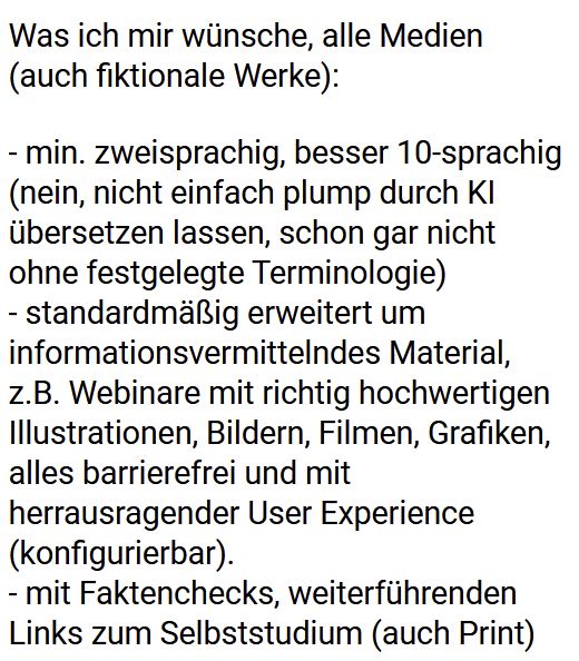 Was ich mir wünsche, alle Medien (auch fiktionale Werke): 

- min. zweisprachig, besser 10-sprachig (nein, nicht einfach plump durch KI übersetzen lassen, schon gar nicht ohne festgelegte Terminologie)
- standardmäßig erweitert um informationsvermittelndes Material, z.B. Webinare mit richtig hochwertigen Illustrationen, Bildern, Filmen, Grafiken, alles barrierefrei und mit herrausragender User Experience (konfigurierbar).
- mit Faktenchecks, weiterführenden Links zum Selbststudium (auch Print)