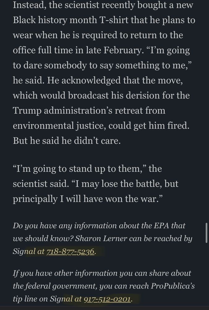 screenshot of part of an article: “Instead, the scientist recently bought a new Black history month T-shirt that he plans to wear when he is required to return to the office full time in late February. "I'm going to dare somebody to say something to me," he said. He acknowledged that the move, which would broadcast his derision for the Trump administration's retreat from environmental justice, could get him fired.
But he said he didn't care.
"I'm going to stand up to them," the scientist said. "I may lose the battle, but principally I will have won the war."
Do you have any information about the EPA that we should know? Sharon Lerner can be reached by
Signal at 718-877:5236.
If you have other information you can share about the federal government, you can reach ProPublica's tip line on Signal at 917=512-0201.”