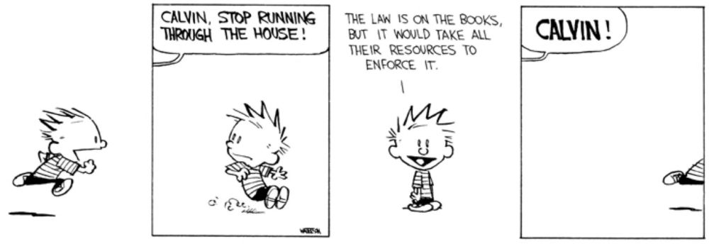 A calvin & hobbes strip. First panel is Calvin running. Second panel, he stops abruptly, as a voice from off-panel says "CALVIN, STOP RUNNING THROUGH THE HOUSE!" Third panel, Calvin smiles and says, "The law is on the books, but it would take all their resources to enforce it." Fourth panel, he is running off-panel, and the voice from off-panel says, "CALVIN!"