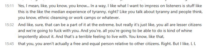 And like, sure, that can be a part of it at the extreme, but really it's just like, you all are lesser citizens and we're going to fuck with you. And you're, all you're going to be able to do is kind of whine impotently about it. And that's a terrible feeling to live with. You know, like that, that you, you aren't actually a free and equal person relative to other citizens.