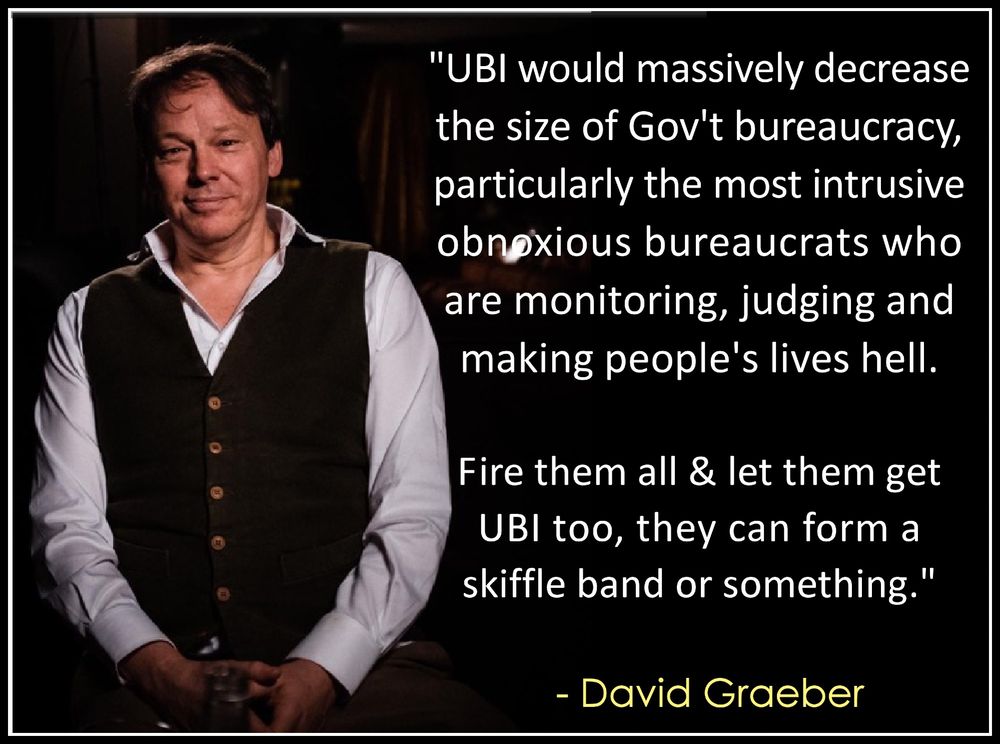 "UBI would massively decrease 
the size of Gov't bureaucracy,
particularly the most intrusive & 
obnoxious bureaucrats who are 
monitoring, judging & making 
people's lives hell. 
.
Fire them all & let them get 
UBI too, they can form a 
skiffle band or something."
.
  - David Graeber