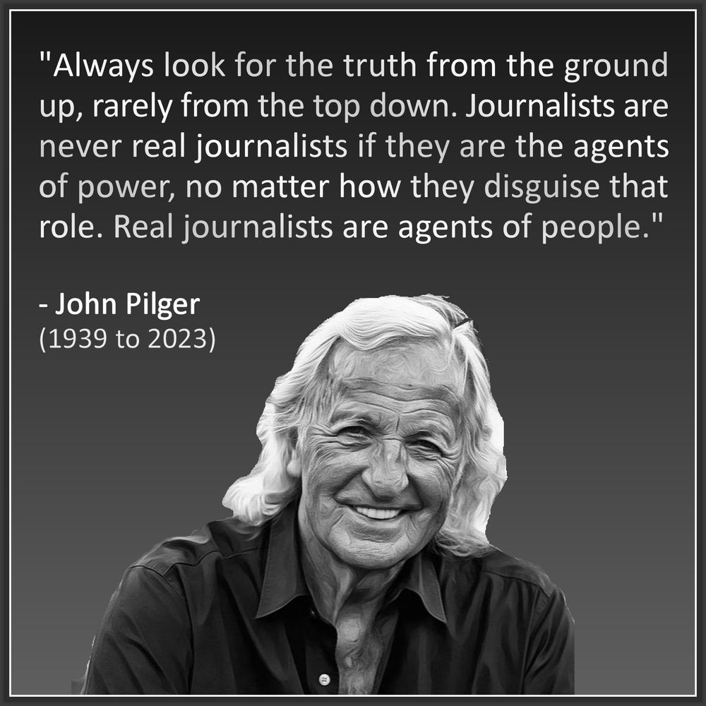"Always look for the truth from the 
ground up, rarely from the top down. 
Journalists are never real journalists 
if they are the agents of power, no 
matter how they disguise that role. 
Real journalists are agents of people."
.
- John Pilger
(1939 to 2023)