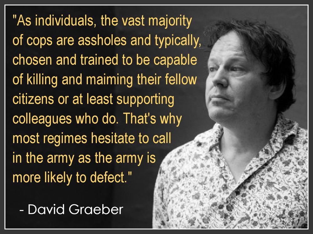 "As individuals, the vast majority
of cops are assholes and typically, 
chosen and trained to be capable
of killing and maiming their fellow 
citizens or at least supporting 
colleagues who do. That's why 
most regimes hesitate to call in 
the army as the army is more 
likely to defect."

  - David Graeber
