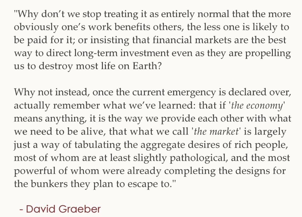"Why don’t we stop treating it as entirely normal that the more 
obviously one’s work benefits others, the less one is likely to 
be paid for it; or insisting that financial markets are the best 
way to direct long-term investment even as they are propelling 
us to destroy most life on Earth?
.
Why not instead, once the current emergency is declared over, 
actually remember what we’ve learned: that if “the economy” 
means anything, it is the way we provide each other with what 
we need to be alive, that what we call “the market” is largely 
just a way of tabulating the aggregate desires of rich people, 
most of whom are at least slightly pathological, and the most 
powerful of whom were already completing the designs for the 
bunkers they plan to escape to."