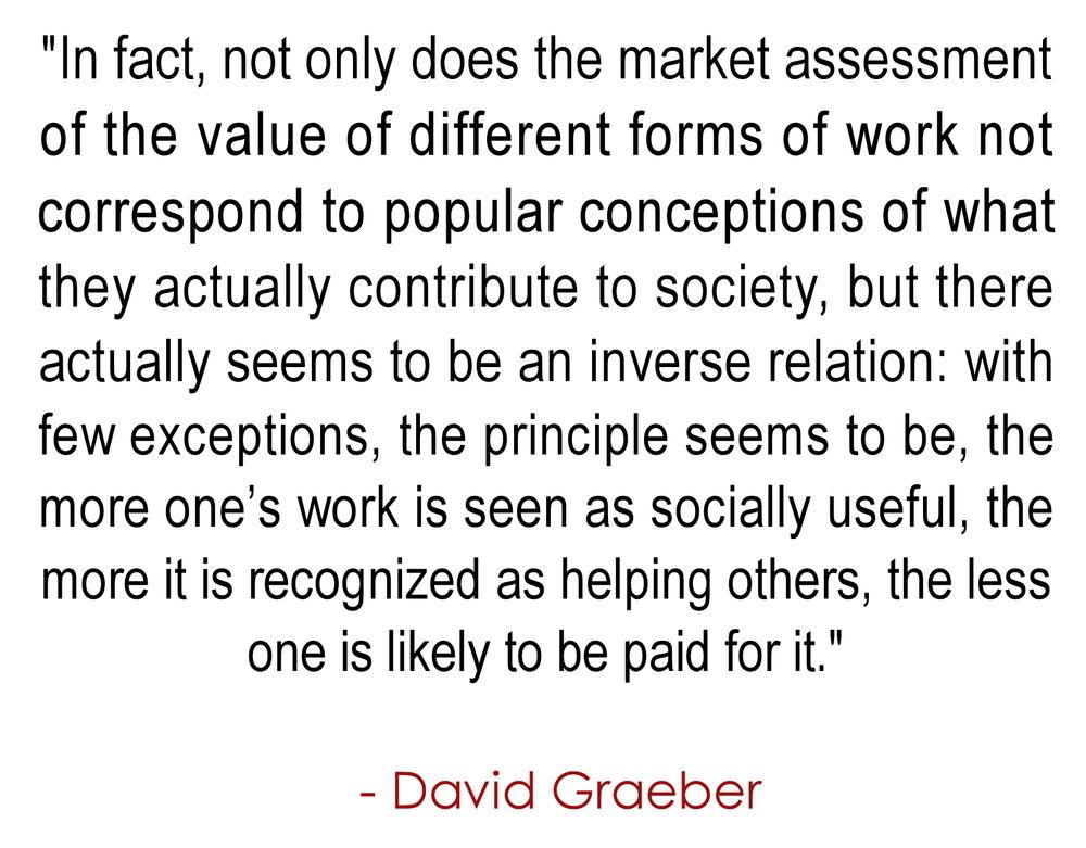 "In fact, not only does the market assessment 
of the value of different forms of work not 
correspond to popular conceptions of what 
they actually contribute to society, but there 
actually seems to be an inverse relation: with 
few exceptions, the principle seems to be, the 
more one’s work is seen as socially useful, the 
more it is recognized as helping others, the less 
one is likely to be paid for it."
.
  - David Graeber