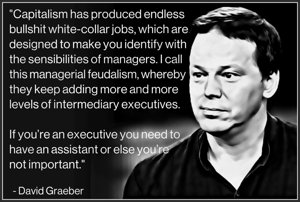 "Capitalism has produced endless 
bullshit white-collar jobs, which are 
designed to make you identify with 
the sensibilities of managers. I call 
this managerial feudalism, whereby 
they keep adding more and more 
and more levels of intermediary 
executives. 
.
If you’re an executive you need to 
have an assistant or else you’re not 
important."
. 
  - David Graeber