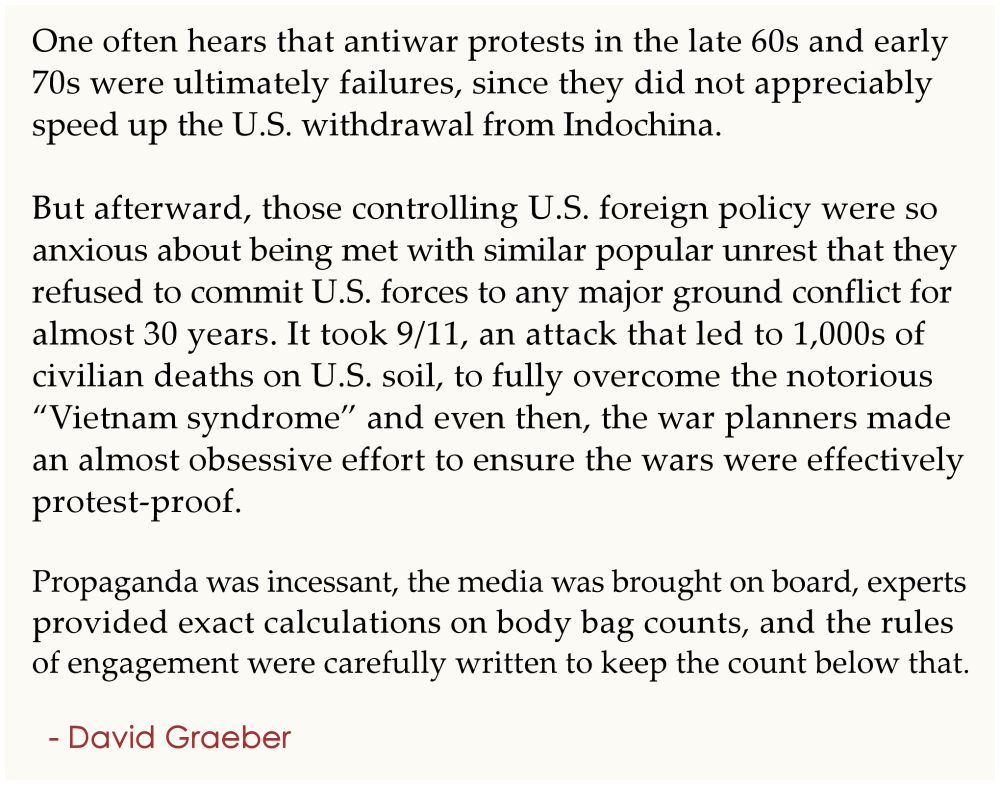 One often hears that antiwar protests in the late 60s and early 
70s were ultimately failures, since they did not appreciably 
speed up the U.S. withdrawal from Indochina. 
.
But afterward, those controlling U.S. foreign policy were so 
anxious about being met with similar popular unrest that they 
refused to commit U.S. forces to any major ground conflict for 
almost 30 years. It took 9/11, an attack that led to 1,000s of 
civilian deaths on U.S. soil, to fully overcome the notorious 
“Vietnam syndrome” and even then, the war planners made 
an almost obsessive effort to ensure the wars were effectively 
protest-proof. 
.
Propaganda was incessant, the media was brought on board, 
experts provided exact calculations on body bag counts, and the 
rules of engagement were carefully written to keep the count 
below that.
.
  - David Graeber