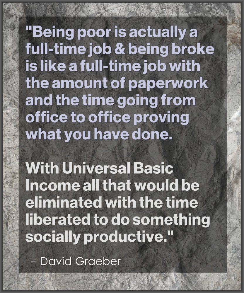 "Being poor is actually a 
full-time job and being broke 
is like a full-time job with 
the amount of paperwork
and the time going from 
office to office proving 
what you have done. 
.
With Universal Basic 
Income all that would be 
eliminated with the time 
liberated to do something 
socially productive."

– David Graeber
