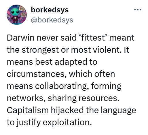 Darwin never said ‘fittest’ meant the strongest or most violent. It means best adapted to circumstances, which often means collaborating, forming networks, sharing resources. Capitalism hijacked the language to justify exploitation.