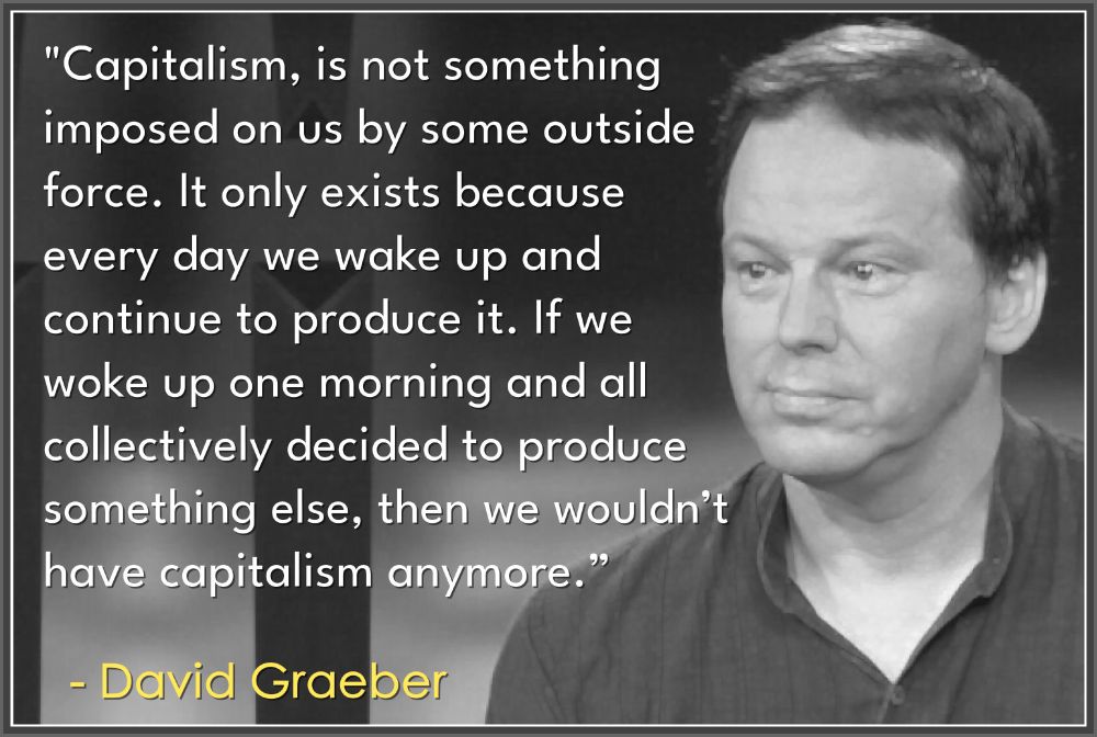 Capitalism is not something imposed on us by some outside force. It only exists because everyday we wake up and continue to produce it. If we woke up one morning and all decided to produce something else - we would not have capitalism anymore. 
