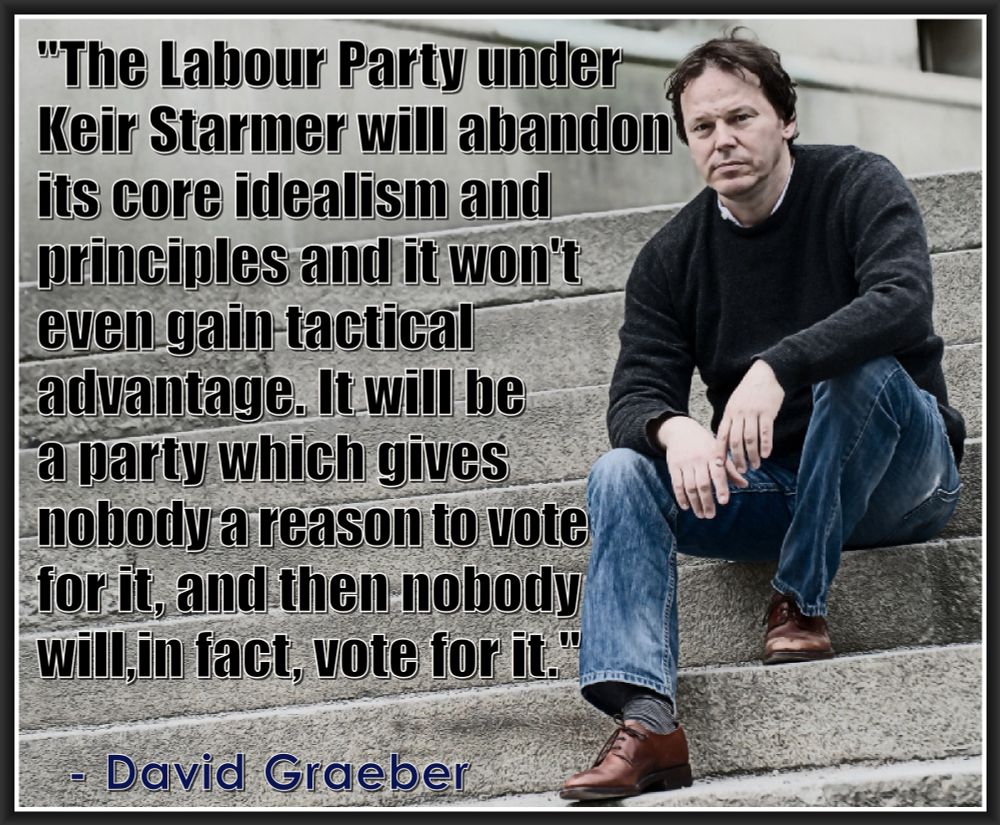 "The Labour Party under 
Keir Starmer will abandon 
its core idealism and
principles and it won't 
even gain tactical 
advantage. It will be a party 
which gives no one a reason 
to vote for it, and then no 
one will, in fact, vote for it."
.
  - David Graeber