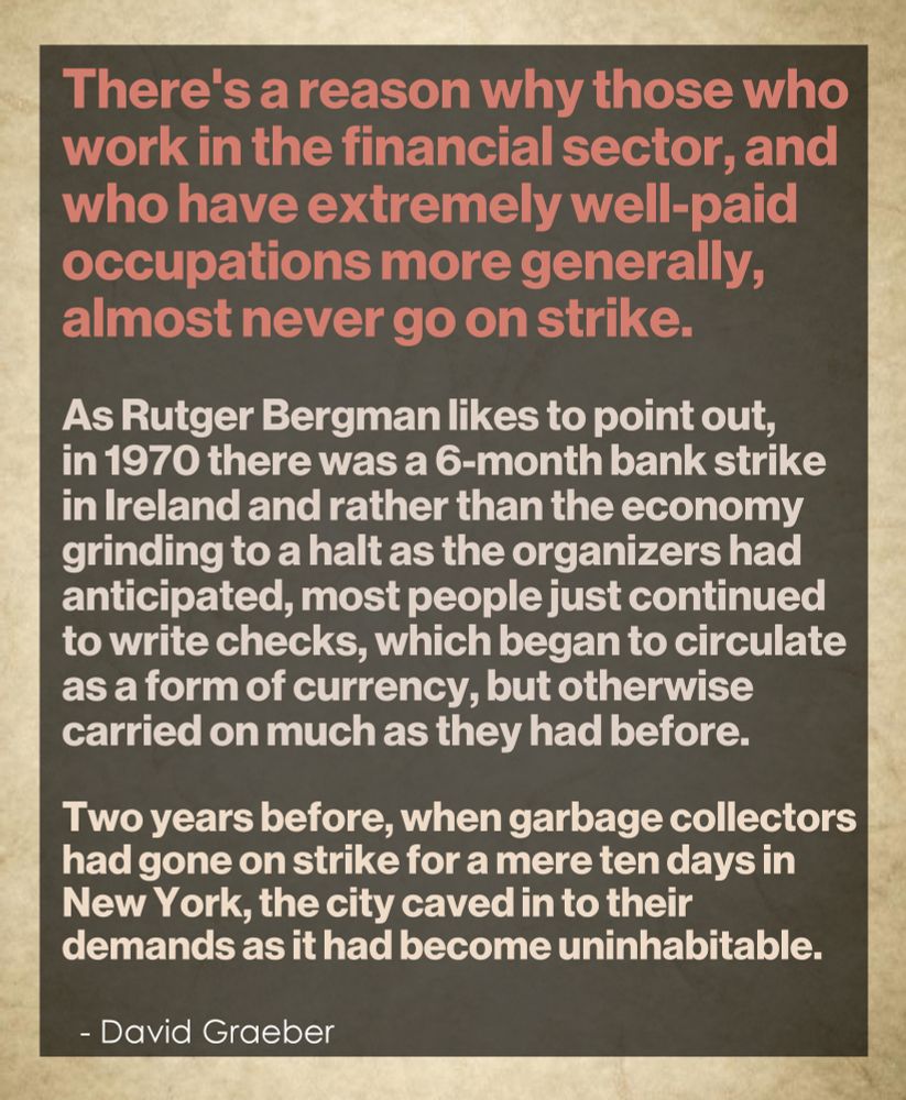 There's a reason why those who 
work in the financial sector, and 
who have extremely well-paid 
occupations more generally, 
almost never go on strike. 
.
As Rutger Bergman likes to point out, 
in 1970 there was a 6-month bank strike 
in Ireland and rather than the economy 
grinding to a halt as the organizers had 
anticipated, most people simply continued 
to write checks, which began to circulate 
as a form of currency, but otherwise carried 
on much as they had before. 
.
Two years before, when garbage collectors 
had gone on strike for a mere ten days in 
New York, the city caved in to their demands 
because it had become uninhabitable.
.
  - David Graeber