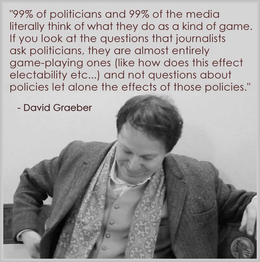 "99% of politicians and 99% of the media 
literally think of what they do as a kind of game. 
If you look at the questions that journalists 
ask politicians, they are almost entirely 
game-playing ones (like how does this effect 
electability etc...) and not questions about 
policies let alone the effects of those policies."
.
- David Graeber