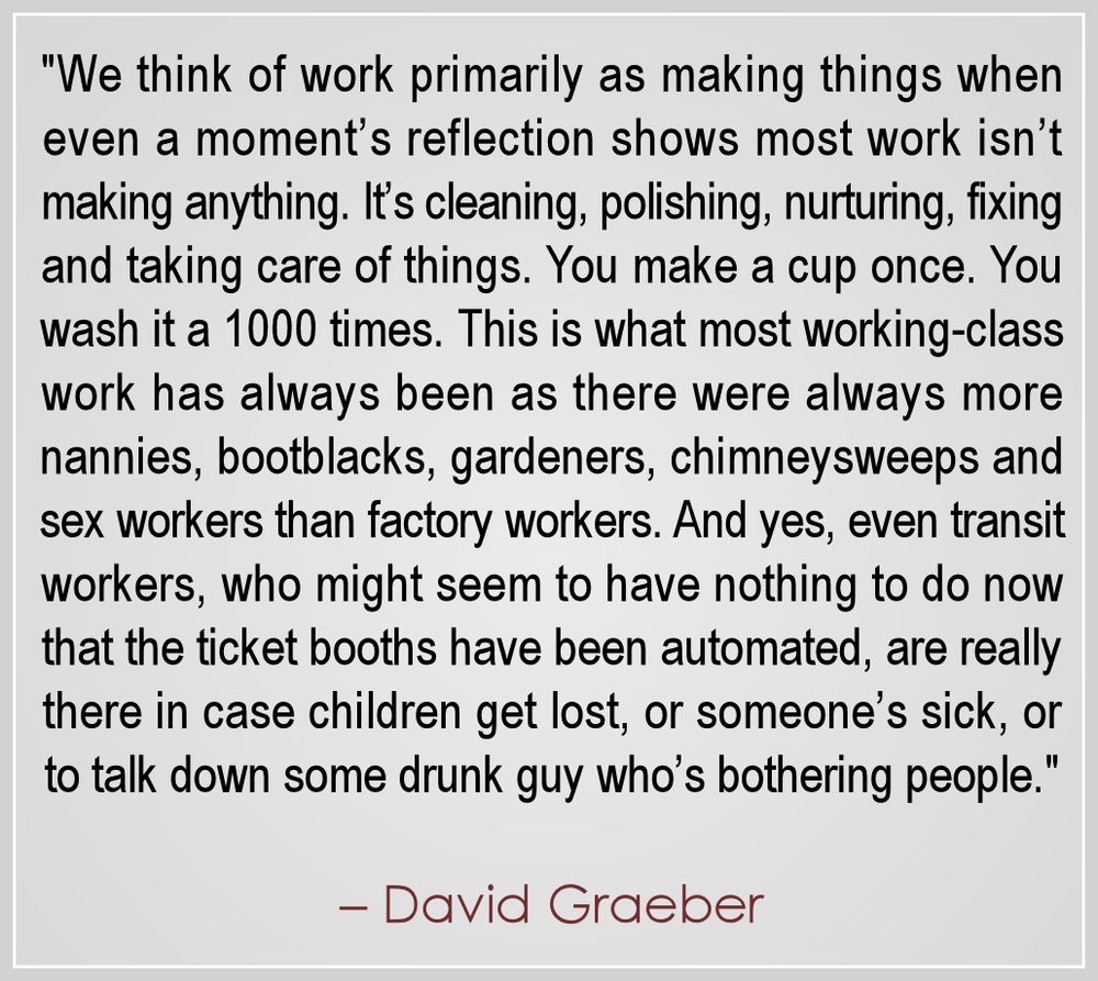 We think of work primarily as making things—each sector is defined by its “productivity,” even real estate!—when in fact, even a moment’s reflection should show that most work isn’t making anything. It’s cleaning and polishing, watching and tending to, helping and nurturing and fixing and otherwise taking care of things. You make a cup once. You wash it a thousand times. This is what most working-class work has always been too—there were always more nannies and bootblacks and gardeners and chimneysweeps and sex workers and dustmen and scullery maids and so on that factory workers. And yes, even transit workers, who might seem to have nothing to do now that the ticket booths have been automated, are really there in case children get lost, or someone’s sick, or to talk down some drunk guy who’s bothering people.

Yet we leave this out of our theories of value which are all about “productivity.” It’s very important, I think, to reconsider how we value our work, and these things will become ever more important as automation makes caring labor more important—especially because these are the areas we would not want to automate. We wouldn’t want a robot talking down drunks or comforting lost children. We need to see the value in the sort of labor we would only really want humans to do.