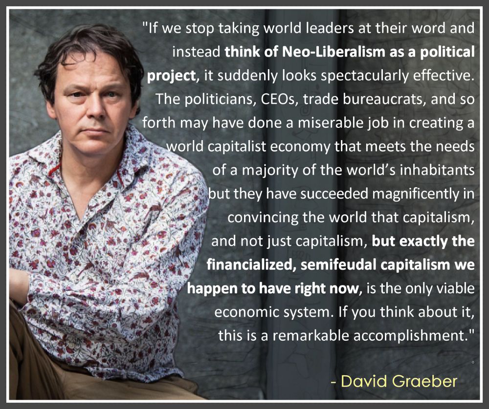 "If we stop taking world leaders at their word and instead think of Neo-Liberalism as a political project, it suddenly looks spectacularly effective. The politicians, CEOs, trade bureaucrats, and so forth may have done a miserable job in creating a world capitalist economy that meets the needs of a majority of the world’s inhabitants but they have succeeded magnificently in convincing the world that capitalism, and not just capitalism, but exactly the financialized, semifeudal capitalism we happen to have right now, is the only viable economic system. If you think about it, this is a remarkable accomplishment."

- David Graeber