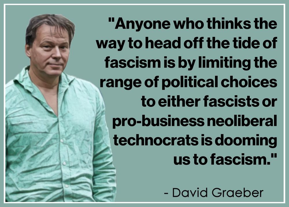 "Anyone who thinks the way 
to head off the tide of fascism 
is by limiting the range of 
political choices to either 
fascists or pro-business 
neoliberal technocrats is 
dooming us to fascism."
.
  - David Graeber