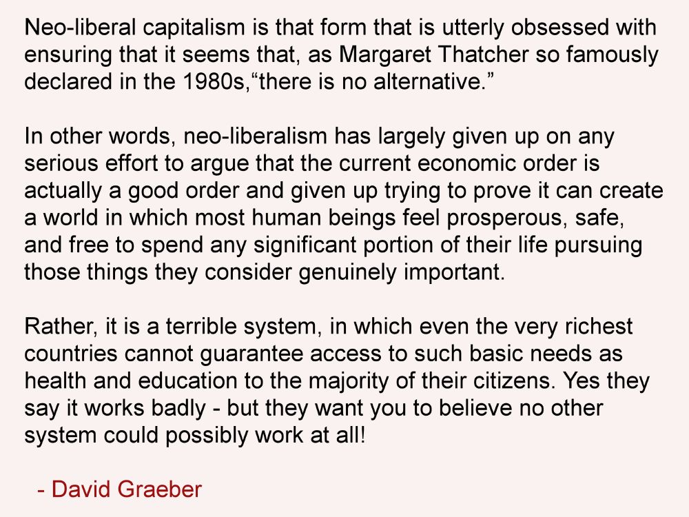 Neo-liberal capitalism is that form that is utterly obsessed with ensuring that it seems that, as Margaret Thatcher so famously declared in the 1980s, “there is no alternative.”

In other words, neo-liberalism has largely given up on any serious effort to argue that the current economic order is actually a good order and given up trying to prove it can create a world in which most human beings feel prosperous, safe, and free to spend any significant portion of their life pursuing those things they consider genuinely important.

Rather, it is a terrible system, in which even the very richest countries cannot guarantee access to such basic needs as health and education to the majority of their citizens. Yes they say it works badly - but they want you to believe no other system could possibly work at all!

- David Graeber