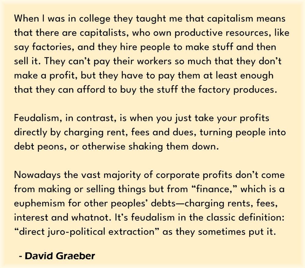 When I was in college they taught me that capitalism means that there are capitalists, who own productive resources, like say factories, and they hire people to make stuff and then sell it. They can’t pay their workers so much that they don’t make a profit, but they have to pay them at least enough that they can afford to buy the stuff the factory produces. Feudalism, in contrast, is when you just take your profits directly by charging rent, fees and dues, turning people into debt peons, or otherwise shaking them down. Nowadays the vast majority of corporate profits don’t come from making or selling things but from “finance,” which is a euphemism for other peoples’ debts—charging rents, fees, interest and whatnot. It’s feudalism in the classic definition: “direct juro-political extraction” as they sometimes put it. - David Graeber