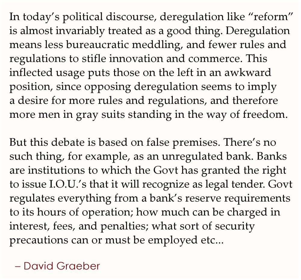 In today’s political discourse, deregulation like “reform” is 
almost invariably treated as a good thing. Deregulation 
means less bureaucratic meddling, and fewer rules and 
regulations to stifle innovation and commerce. This 
inflected usage puts those on the left in an awkward 
position, since opposing deregulation seems to imply 
a desire for more rules and regulations, and therefore 
more men in gray suits standing in the way of freedom.

But this debate is based on false premises. There’s no 
such thing, for example, as an unregulated bank. Banks 
are institutions to which the Govt has granted the right 
to issue I.O.U.’s that it will recognize as legal tender. Govt 
regulates everything from a bank’s reserve requirements 
to its hours of operation; how much can be charged in 
interest, fees, and penalties; what sort of security 
precautions can or must be employed etc,,,
.
– David Graeber