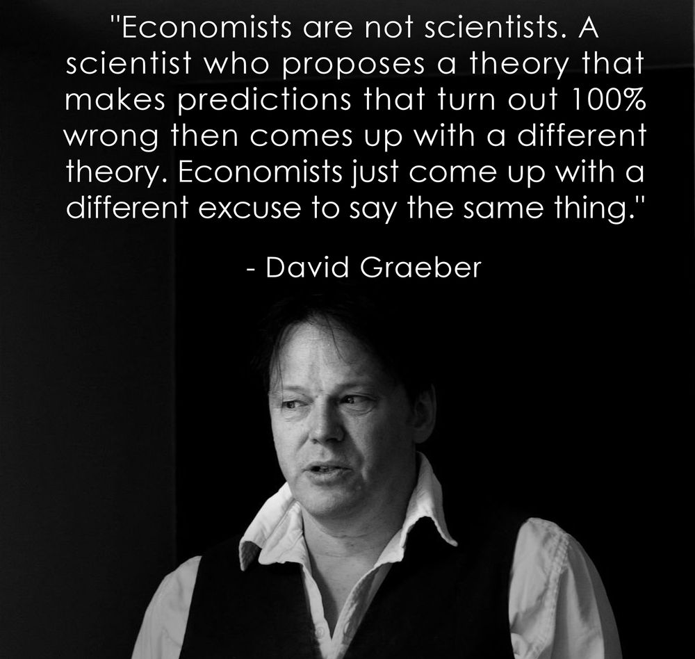 "Economists are not scientists. A 
scientist who proposes a theory that 
makes predictions that turn out 100% 
wrong then comes up with a different 
theory. Economists just come up with a 
different excuse to say the same thing."
.
  - David Graeber