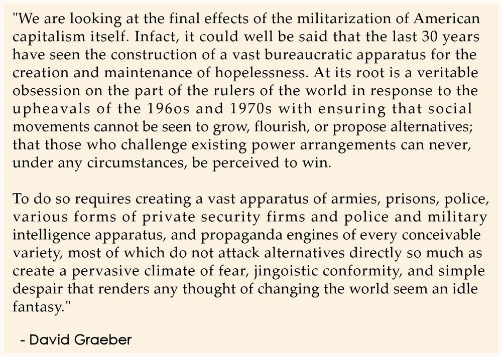 "We are looking at the final effects of the militarization of American 
capitalism itself. Infact, it could well be said that the last 30 years 
have seen the construction of a vast bureaucratic apparatus for the 
creation and maintenance of hopelessness. At its root is a veritable 
obsession on the part of the rulers of the world in response to the 
upheavals of the 196os and 1970s with ensuring that social 
movements cannot be seen to grow, flourish, or propose alternatives; 
that those who challenge existing power arrangements can never, 
under any circumstances, be perceived to win.

To do so requires creating a vast apparatus of armies, prisons, police, 
various forms of private security firms and police and military 
intelligence apparatus, and propaganda engines of every conceivable 
variety, most of which do not attack alternatives directly so much as 
create a pervasive climate of fear, jingoistic conformity, and simple 
despair that renders any thought of changing the world seem an idle 
fantasy."
.
  - David Graeber