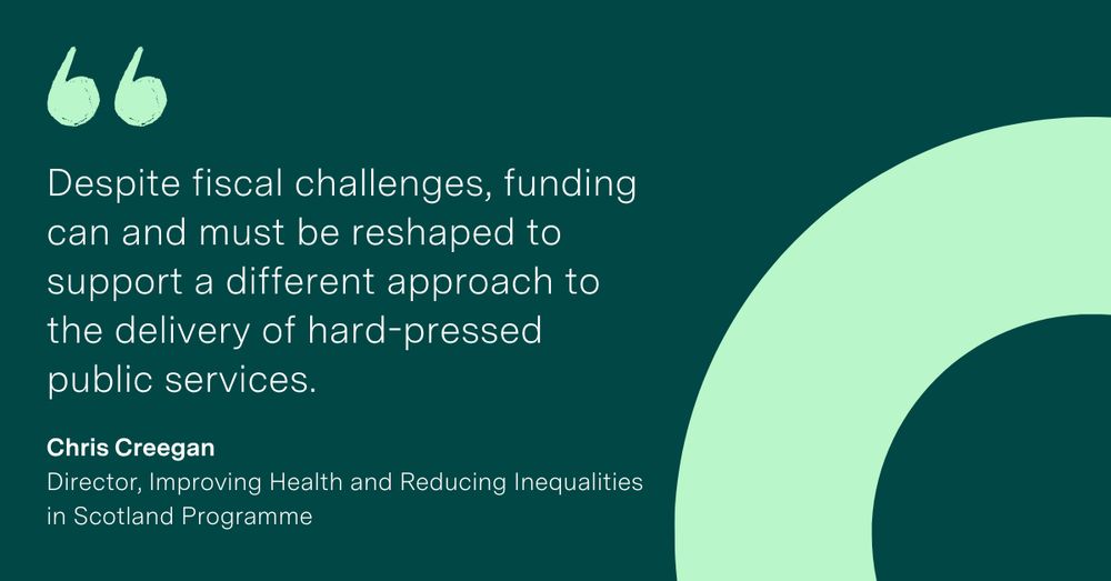'Despite fiscal challenges, funding can and must be reshaped to support a different approach to the delivery of hard-pressed public services.' Chris Creegan, Director of the Improving Health and Reducing Inequalities in Scotland Programme