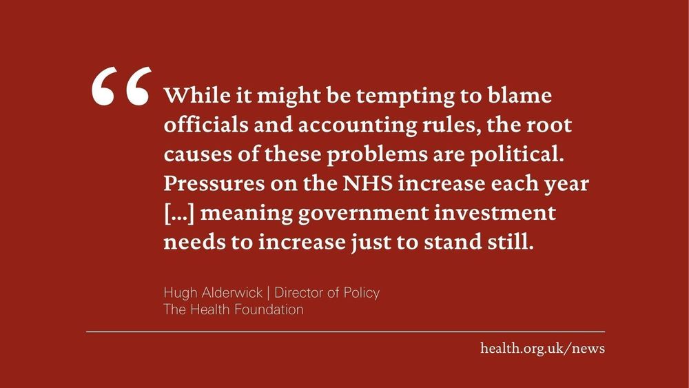'While it might be tempting to blame officials and accounting rules, the root causes of these problems are political. Pressures on the NHS increase each year [...] meaning government investment needs to increase just to stand still.'
Hugh Alderwick, Director of Policy at the Health Foundation