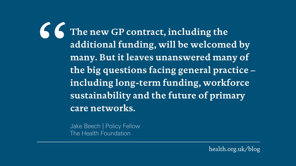 'The new GP contract, including the additional funding, will be welcomed by many. But it leaves unanswered many of the big questions facing general practice – including long-term funding, workforce sustainability and the future of primary care networks.' Jake Beech, Policy Fellow at the Health Foundation