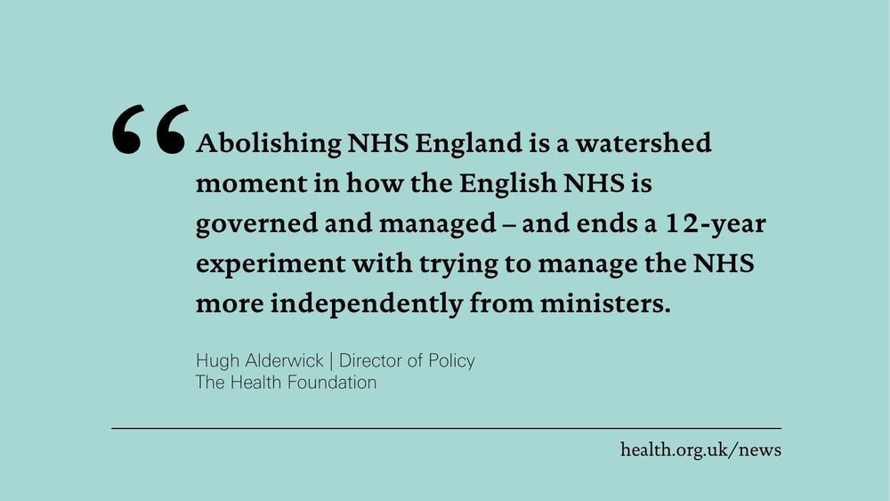 'Abolishing NHS England is a watershed moment in how the English NHS is governed and managed – and ends a 12-year experiment with trying to manage the NHS more independently from ministers.'
Hugh Alderwick, Director of Policy at the Health Foundation