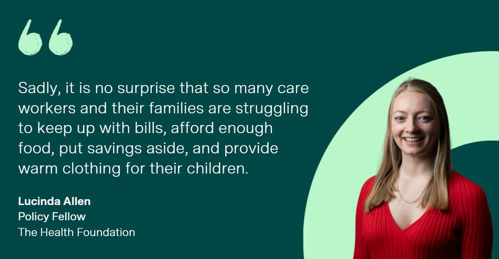 'Sadly, it is no surprise that so many care workers and their families are struggling to keep up with bills, afford enough food, put savings aside, and provide warm clothing for their children.' Lucinda Allen, Policy Fellow at the Health Foundation