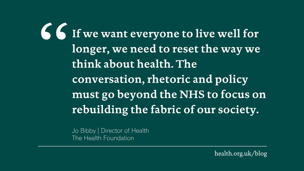 'If we want everyone to live well for longer, we need to reset the way we think about health. The conversation, rhetoric and policy must go beyond the NHS to focus on rebuilding the fabric of our society.' Jo Bibby, Director of Health at the Health Foundation