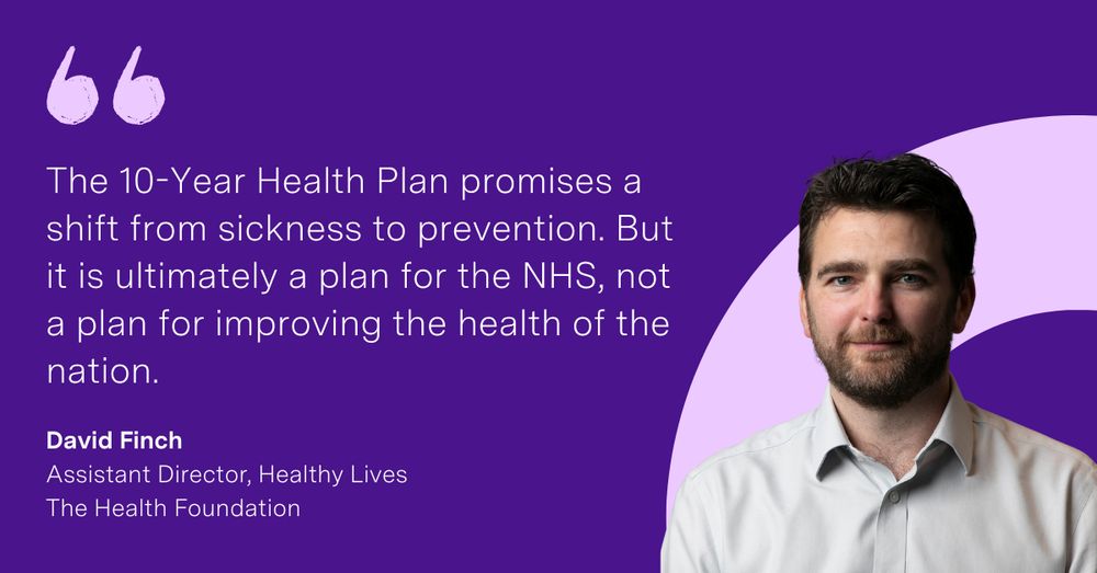 'The 10-Year Health Plan promises a shift from sickness to prevention. But it is ultimately a plan for the NHS, not a plan for improving the health of the nation.' David Finch, Assistant Director, Healthy Lives at the Health Foundation