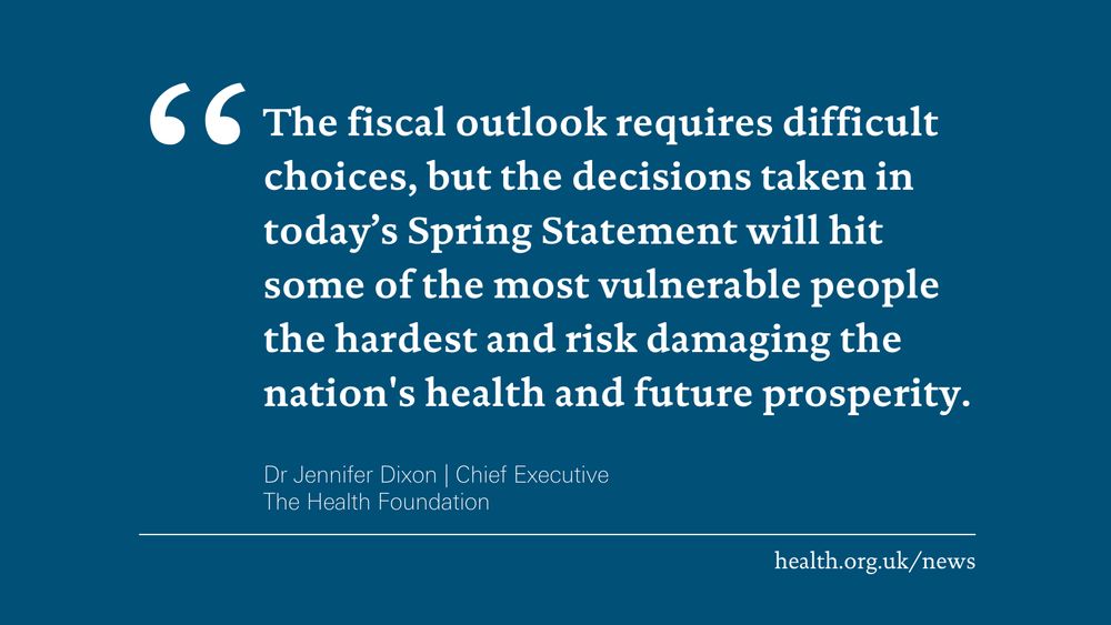 'The fiscal outlook requires difficult choices, but the decisions taken in today’s Spring Statement will hit some of the most vulnerable people the hardest and risk damaging the nation's health and future prosperity.' Dr Jennifer Dixon, Chief Executive at the Health Foundation