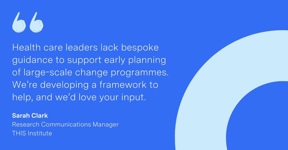 'Health care leaders lack bespoke guidance to support early planning of large-scale change programmes. We’re developing a framework to help, and we’d love your input.' Sarah Clark, Research Communications Manager at THIS Institute
