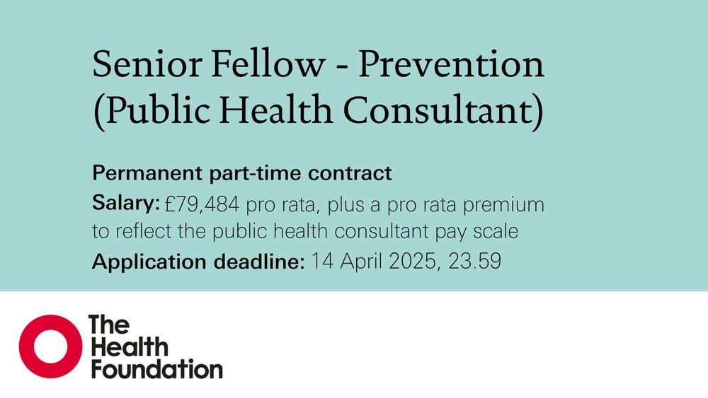 Senior Fellow - Prevention
(Public Health Consultant)

Permanent part-time contract
Salary: £79,484 pro rata, plus a pro rata premium to reflect the public health consultant pay scale
Application deadline: 14 April 2025, 23.59