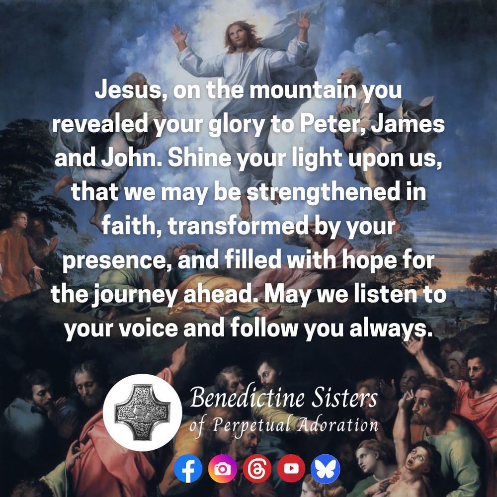 [PIC] Photo of the painting The Transfiguration by Raphael showing when Christ is transfigured and becomes radiant in glory on the mountaintop as Peter, James and John witness [TEXT] Jesus, on the mountain you revealed your glory to Peter, James and John. Shine your light upon us, that we may be strengthened in faith, transformed by your presence, and filled with hope for the journey ahead. May we listen to your voice and follow you always.