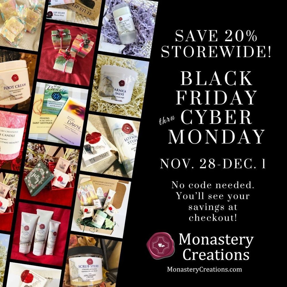 [PIC] Small photos of many of the items available for purchase at Monastery Creations, including lotions, soaps, salves, gift boxes, candles and books. [TEXT] Save 20 percent storewide! Black Friday through Cyber Monday. November 28 through December 1. No code needed. You’ll see your savings at checkout. Shop at Monastery Creations dot com.