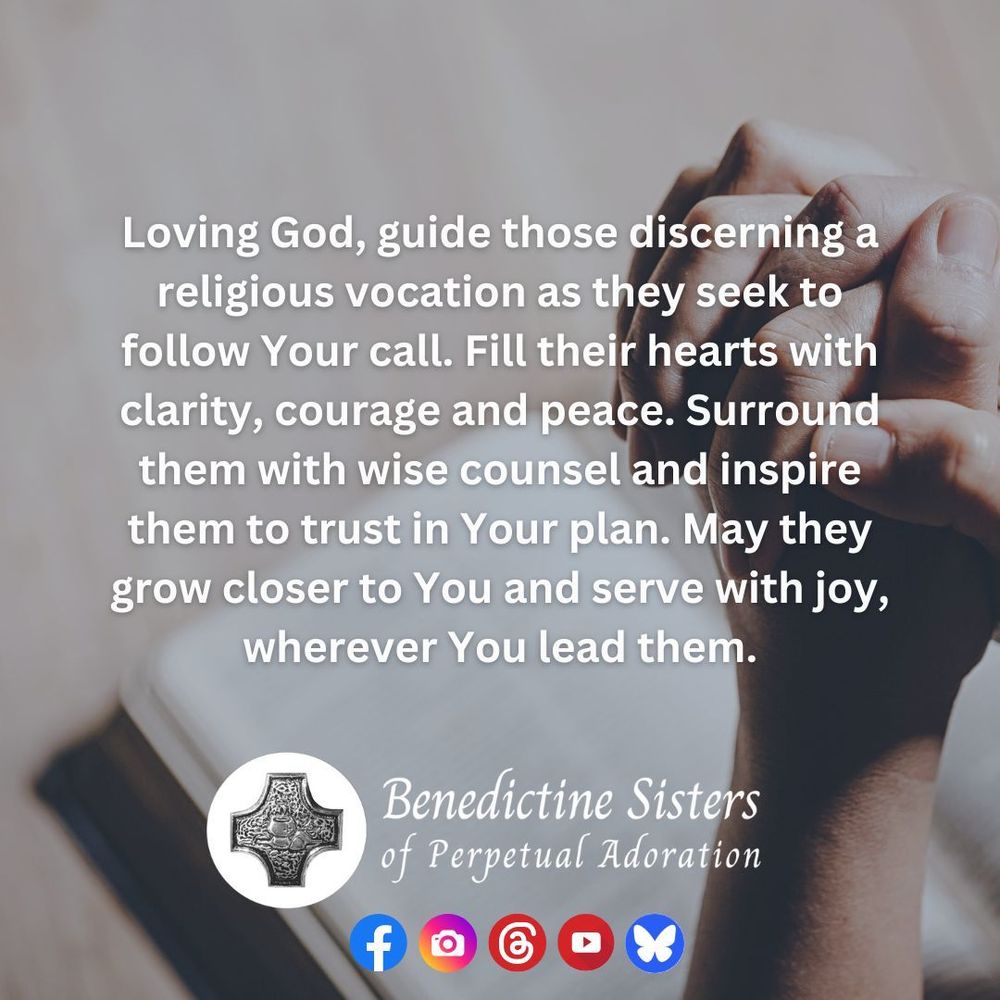 [PIC] Close up of clasped hands over an open bible [TEXT] Loving God, guide those discerning a religious vocation as they seek to follow Your call. Fill their hearts with clarity, courage and peace. Surround them with wise counsel and inspire them to trust in Your plan. May they grow closer to You and serve with joy, wherever You lead them.
