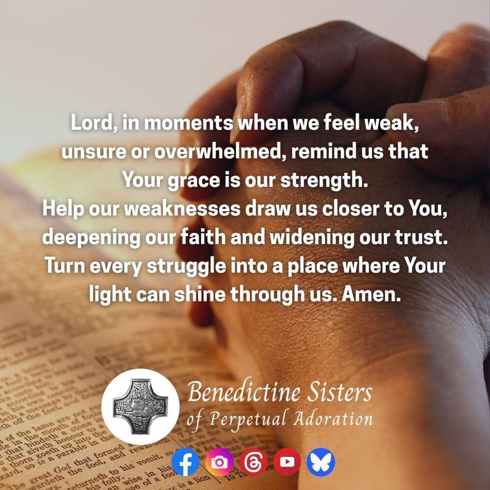 [PIC] Close up of hands folded in prayer, resting atop an open Bible [TEXT] Lord, in moments when we feel weak, unsure or overwhelmed, remind us that Your grace is our strength. Help our weaknesses draw us closer to You, deepening our faith and widening our trust. Turn every struggle into a place where Your light can shine through us. Amen.