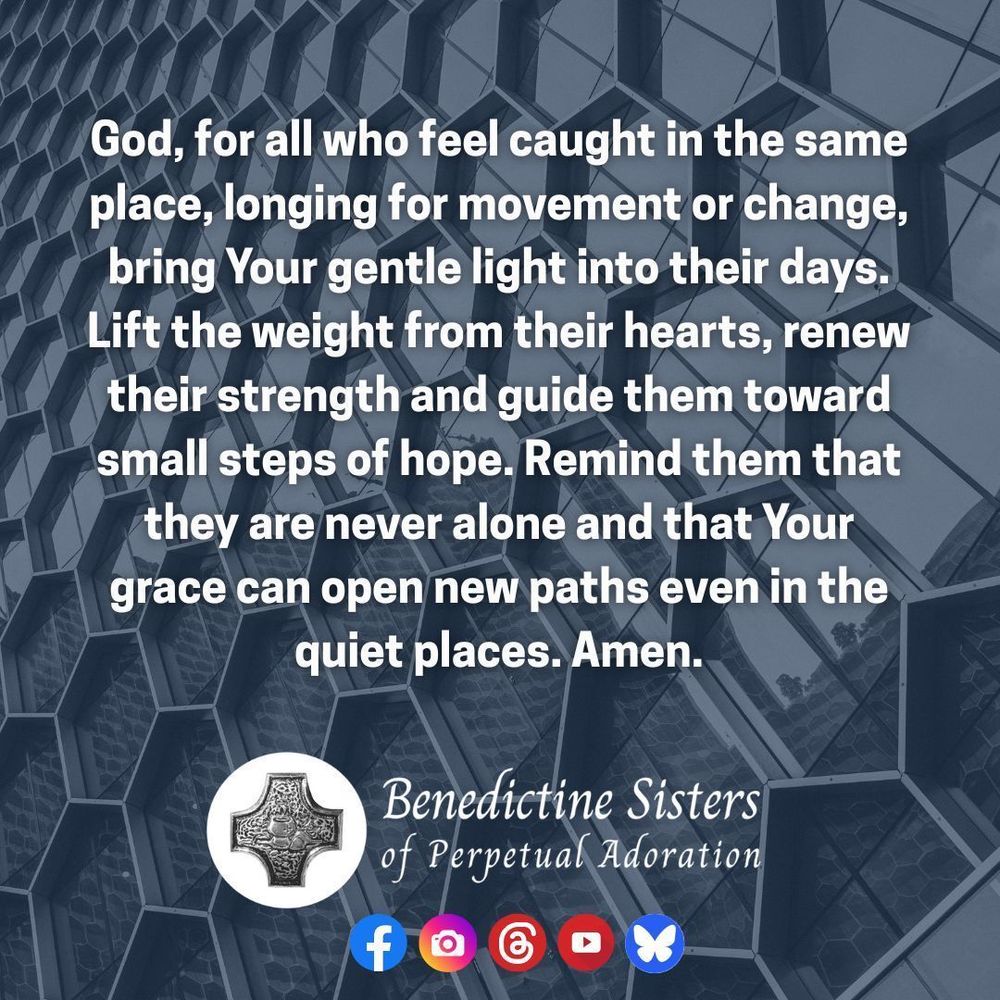 [PIC] A black and white photo of a glass window with a repeating pattern of smaller windows [TEXT] God, for all who feel caught in the same place, longing for movement or change, bring Your gentle light into their days. Lift the weight from their hearts, renew their strength and guide them toward small steps of hope. Remind them that they are never alone and that Your grace can open new paths even in the quiet places. Amen.
